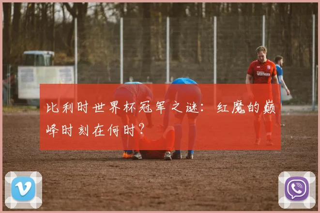 比利时世界杯冠军之谜：红魔的巅峰时刻在何时？